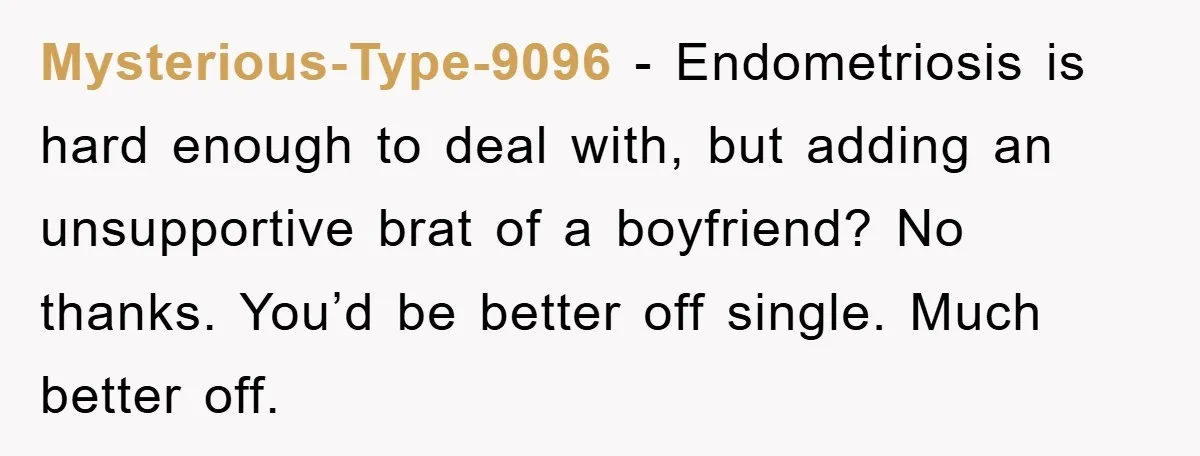 Mysterious-Type-9096 − Endometriosis is hard enough to deal with, but adding an unsupportive brat of a boyfriend? No thanks. You’d be better off single. Much better off.