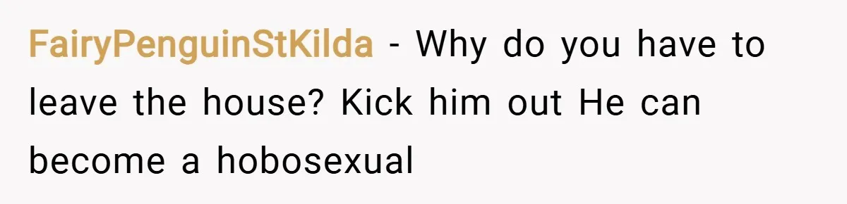 FairyPenguinStKilda − Why do you have to leave the house? Kick him out He can become a hobosexual