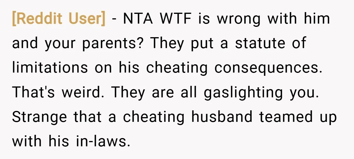 [Reddit User] − NTA WTF is wrong with him and your parents? They put a statute of limitations on his cheating consequences. That's weird. They are all gaslighting you. Strange...