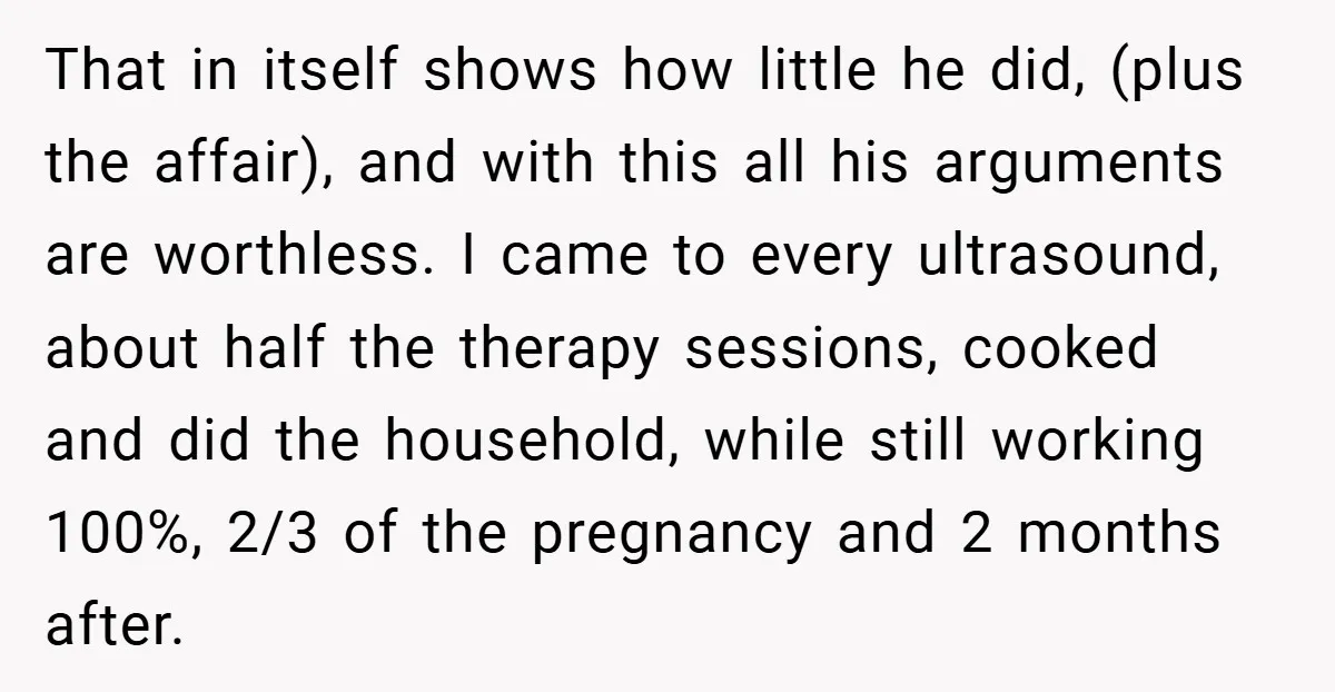 That in itself shows how little he did, (plus the affair), and with this all his arguments are worthless. I came to every ultrasound, about half the therapy sessions, cooked...