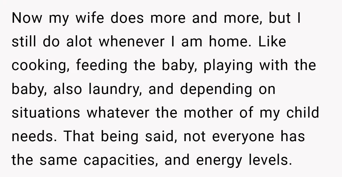 Now my wife does more and more, but I still do alot whenever I am home. Like cooking, feeding the baby, playing with the baby, also laundry, and depending on...