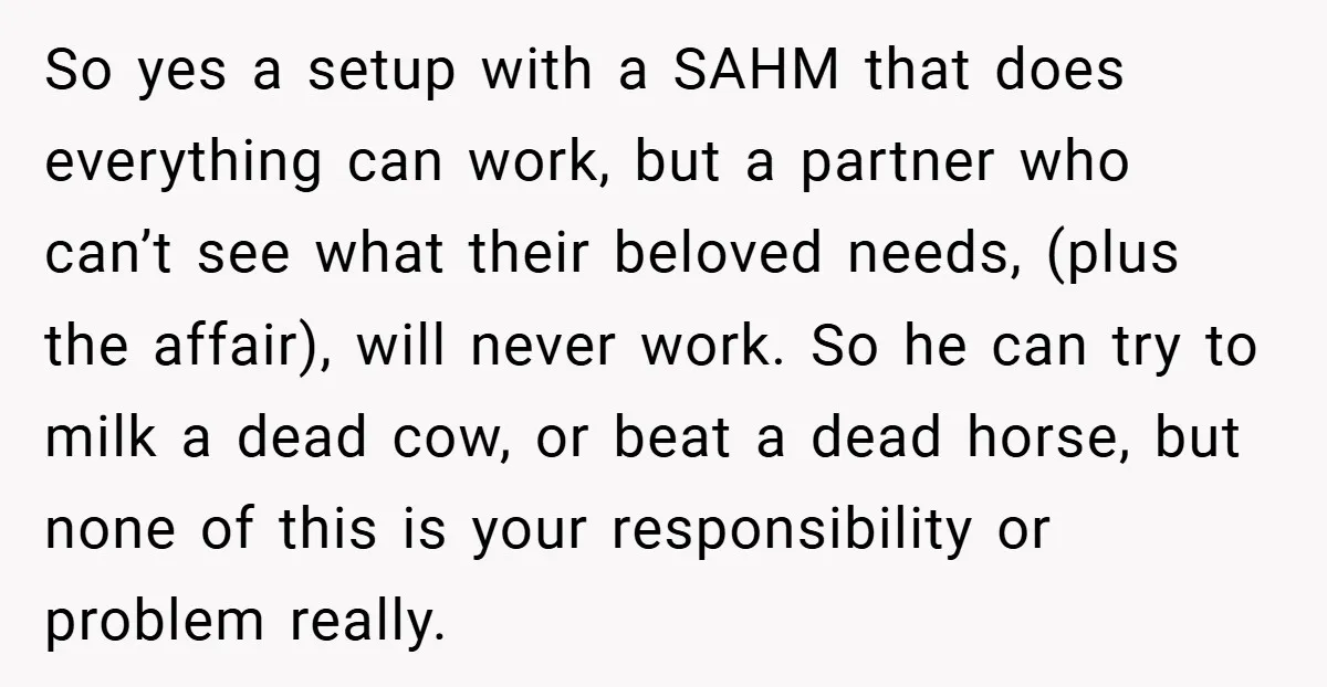 So yes a setup with a SAHM that does everything can work, but a partner who can’t see what their beloved needs, (plus the affair), will never work. So he...