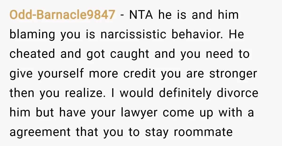 Odd-Barnacle9847 − NTA he is and him blaming you is narcissistic behavior. He cheated and got caught and you need to give yourself more credit you are stronger then you...