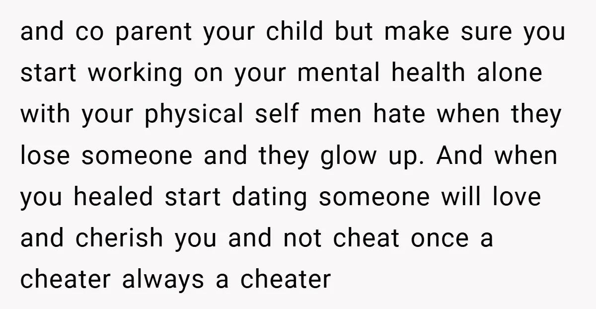 and co parent your child but make sure you start working on your mental health alone with your physical self men hate when they lose someone and they glow up....