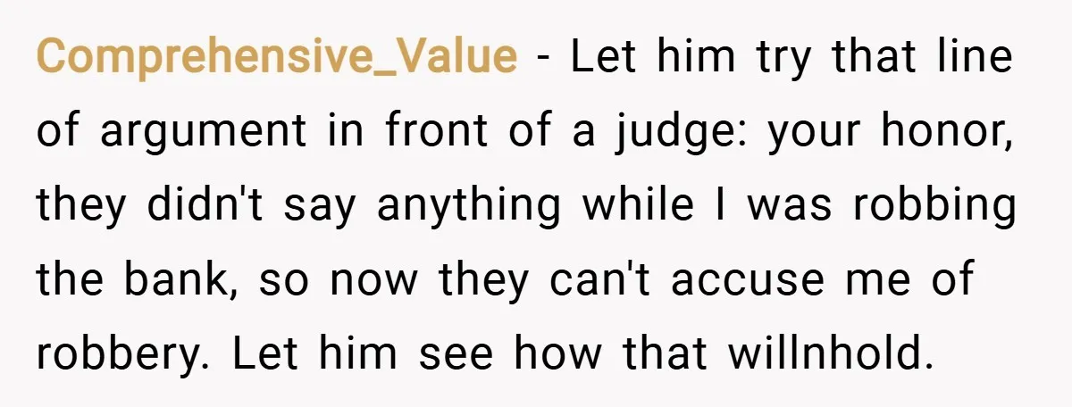Comprehensive_Value − Let him try that line of argument in front of a judge: your honor, they didn't say anything while I was robbing the bank, so now they can't...