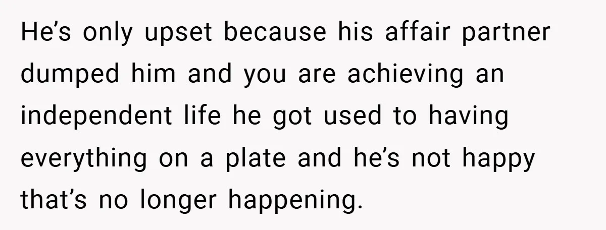 He’s only upset because his affair partner dumped him and you are achieving an independent life he got used to having everything on a plate and he’s not happy that’s...