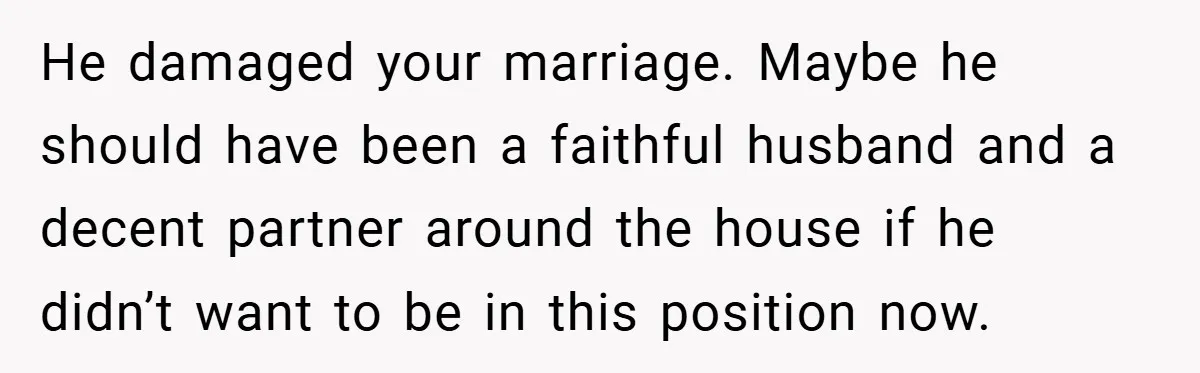 He damaged your marriage. Maybe he should have been a faithful husband and a decent partner around the house if he didn’t want to be in this position now.