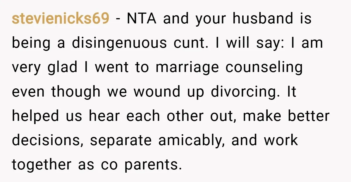 stevienicks69 − NTA and your husband is being a disingenuous cunt. I will say: I am very glad I went to marriage counseling even though we wound up divorcing. It...