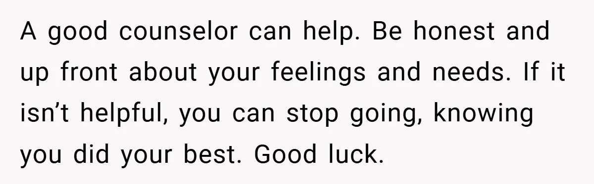 A good counselor can help. Be honest and up front about your feelings and needs. If it isn’t helpful, you can stop going, knowing you did your best. Good luck.