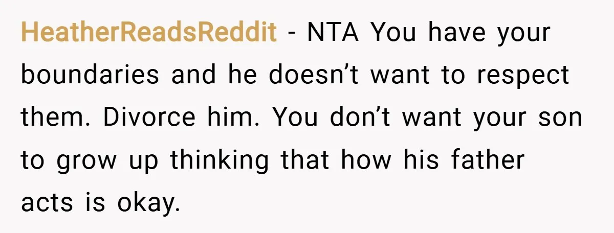 HeatherReadsReddit − NTA You have your boundaries and he doesn’t want to respect them. Divorce him. You don’t want your son to grow up thinking that how his father acts...