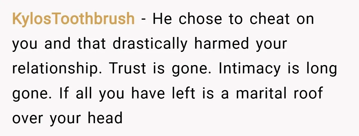 KylosToothbrush − He chose to cheat on you and that drastically harmed your relationship. Trust is gone. Intimacy is long gone. If all you have left is a marital roof...