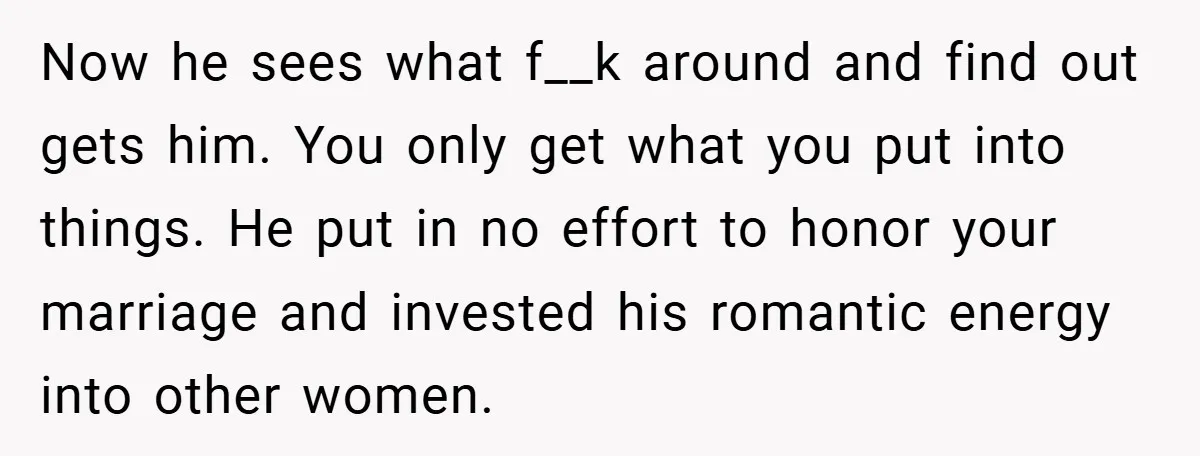 Now he sees what f__k around and find out gets him. You only get what you put into things. He put in no effort to honor your marriage and invested...