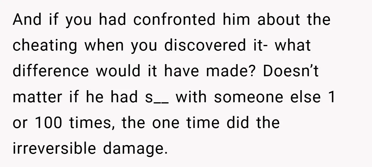 And if you had confronted him about the cheating when you discovered it- what difference would it have made? Doesn’t matter if he had s__ with someone else 1 or...