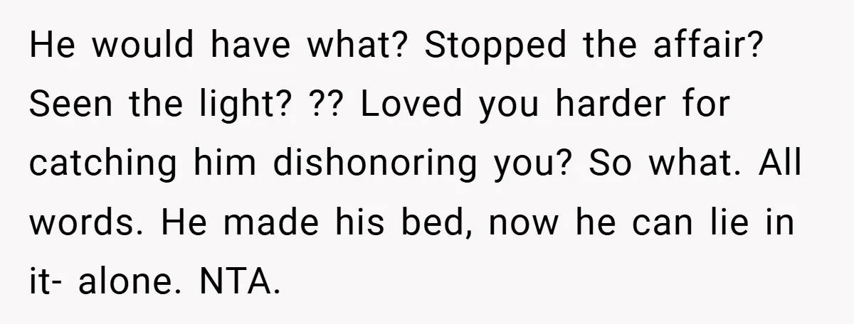 He would have what? Stopped the affair? Seen the light? ?? Loved you harder for catching him dishonoring you? So what. All words. He made his bed, now he can...