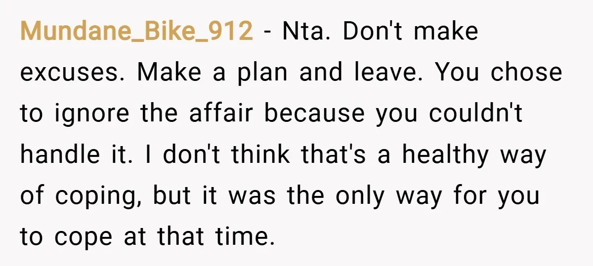 Mundane_Bike_912 − Nta. Don't make excuses. Make a plan and leave. You chose to ignore the affair because you couldn't handle it. I don't think that's a healthy way of...