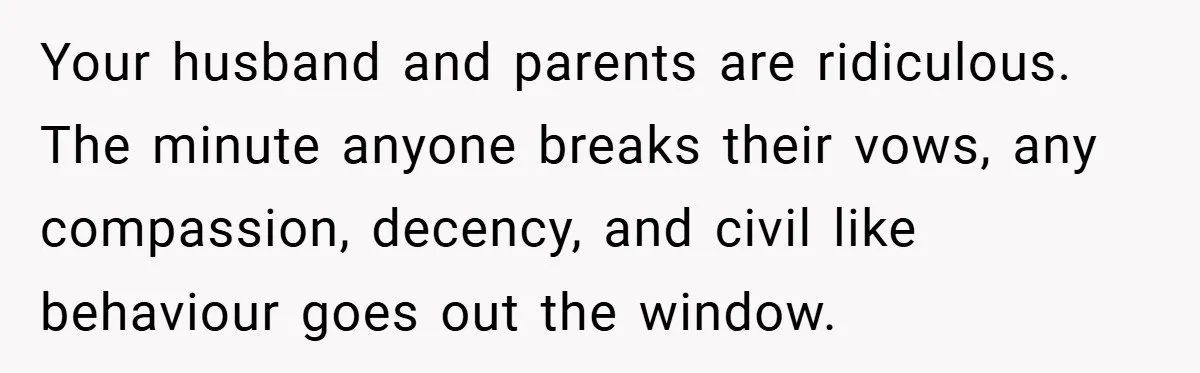 Your husband and parents are ridiculous. The minute anyone breaks their vows, any compassion, decency, and civil like behaviour goes out the window.