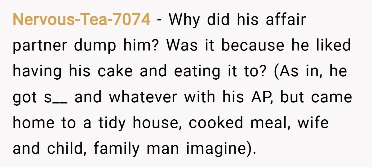 Nervous-Tea-7074 − Why did his affair partner dump him? Was it because he liked having his cake and eating it to? (As in, he got s__ and whatever with his...