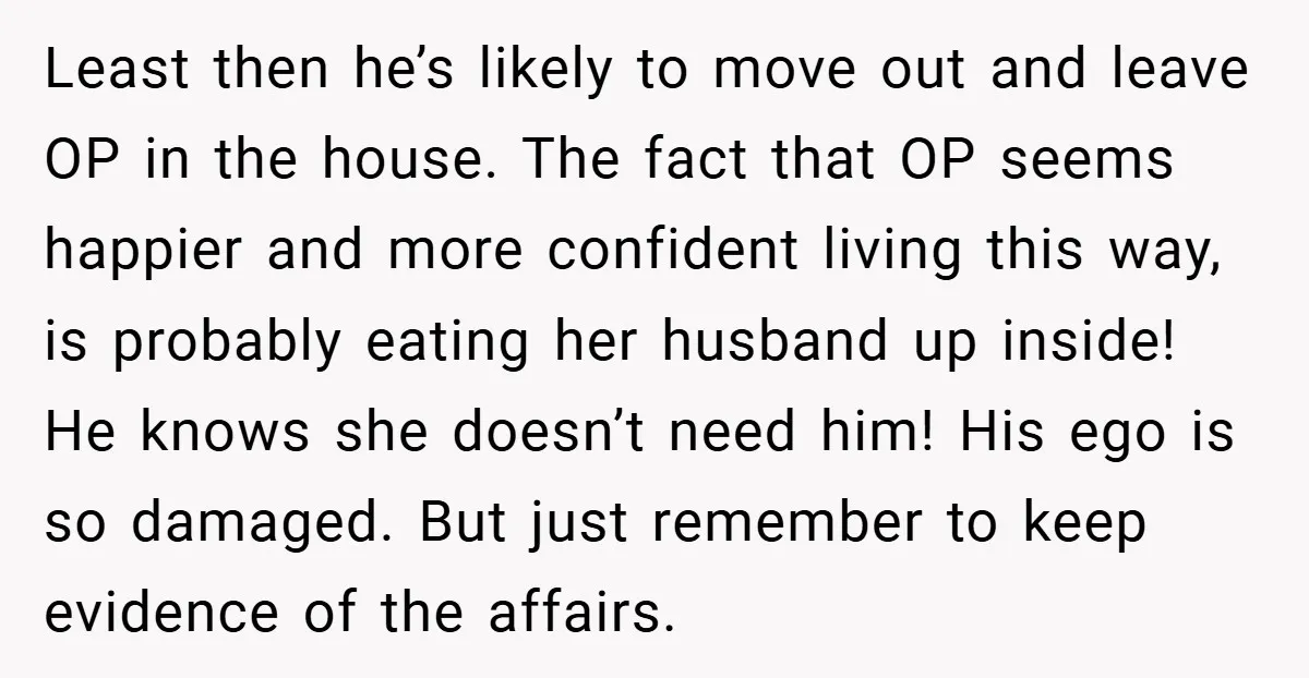 Least then he’s likely to move out and leave OP in the house. The fact that OP seems happier and more confident living this way, is probably eating her husband...
