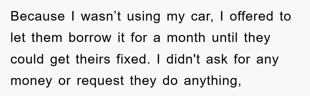 Because I wasn’t using my car, I offered to let them borrow it for a month until they could get theirs fixed. I didn't ask for any money or request...