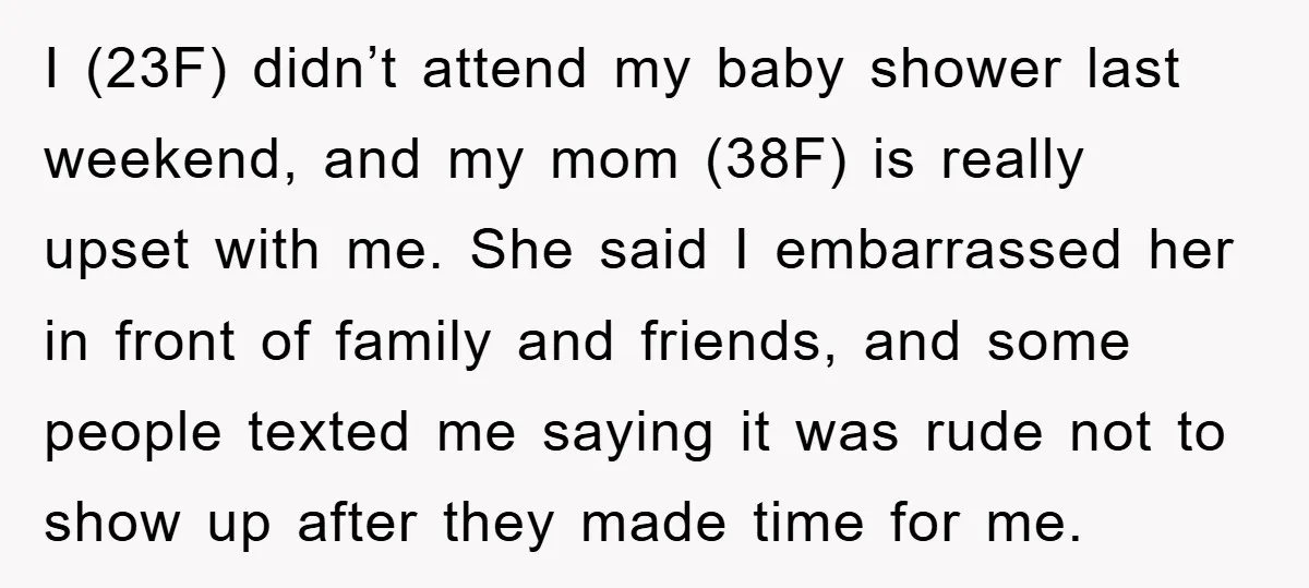 I (23F) didn’t attend my baby shower last weekend, and my mom (38F) is really upset with me. She said I embarrassed her in front of family and friends, and...