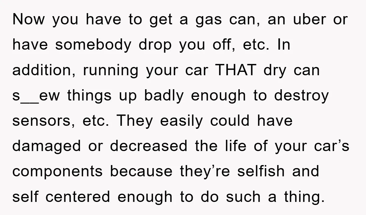 Now you have to get a gas can, an uber or have somebody drop you off, etc. In addition, running your car THAT dry can s__ew things up badly enough...