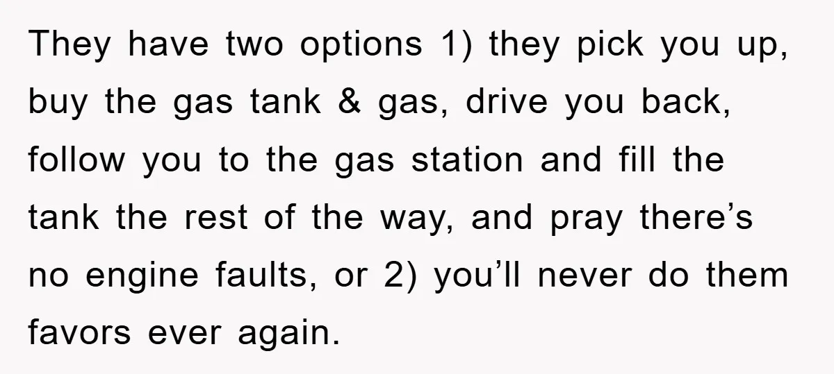 They have two options 1) they pick you up, buy the gas tank & gas, drive you back, follow you to the gas station and fill the tank the rest...