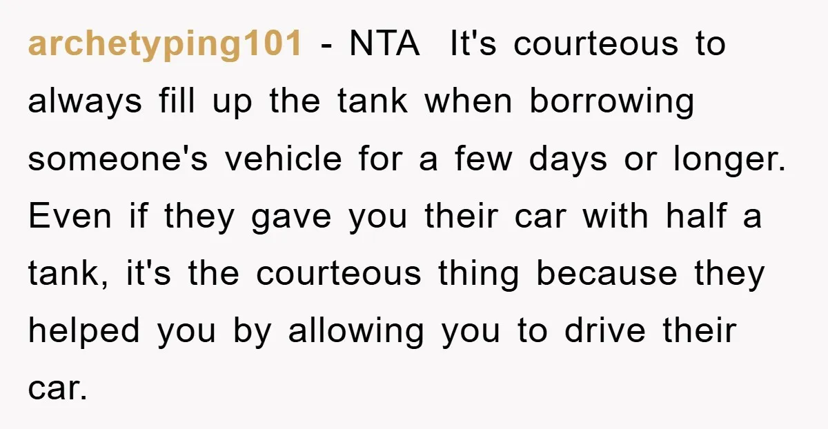 archetyping101 − NTA It's courteous to always fill up the tank when borrowing someone's vehicle for a few days or longer. Even if they gave you their car with half...