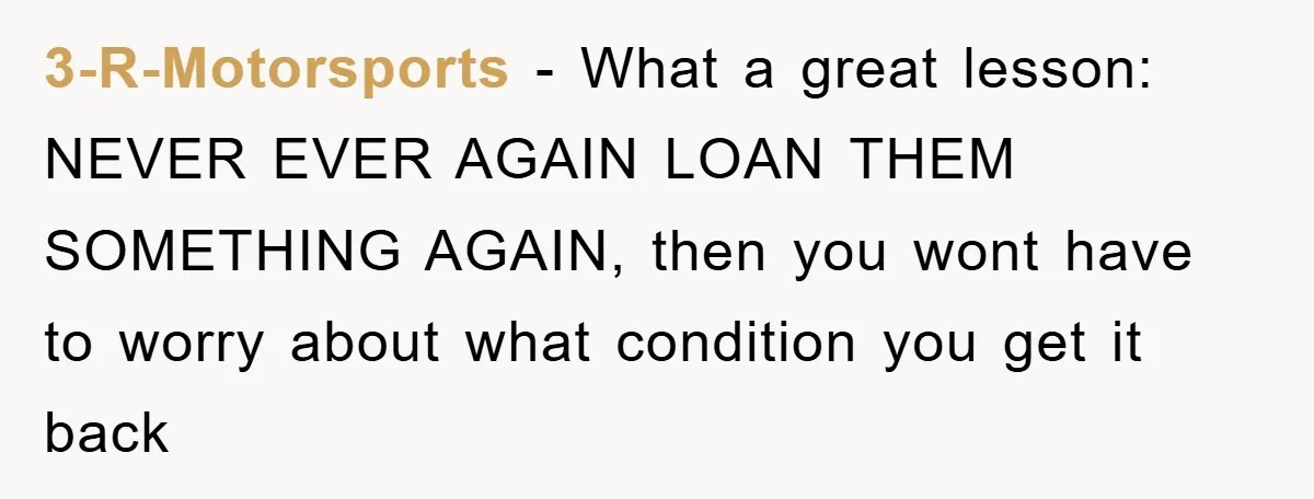 3-R-Motorsports − What a great lesson: NEVER EVER AGAIN LOAN THEM SOMETHING AGAIN, then you wont have to worry about what condition you get it back