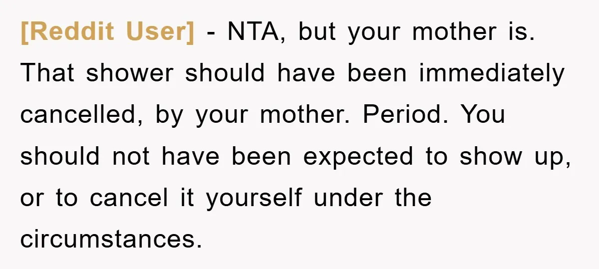 [Reddit User] − NTA, but your mother is. That shower should have been immediately cancelled, by your mother. Period. You should not have been expected to show up, or to...