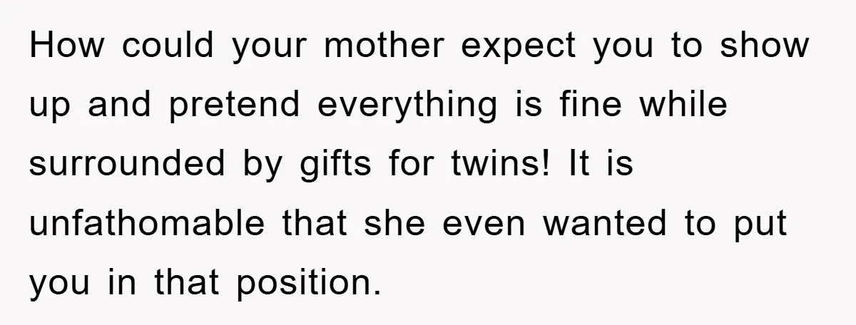 How could your mother expect you to show up and pretend everything is fine while surrounded by gifts for twins! It is unfathomable that she even wanted to put you...