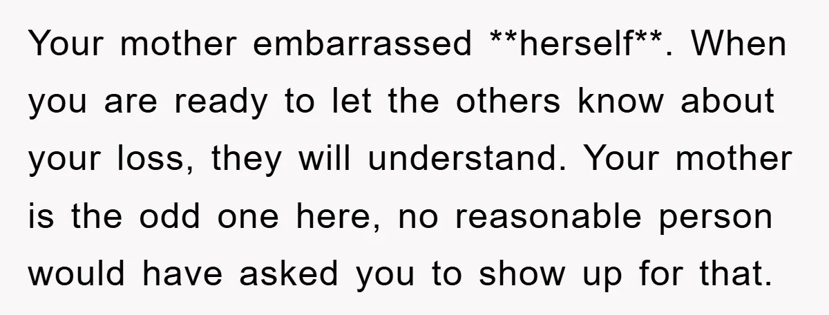 Your mother embarrassed **herself**. When you are ready to let the others know about your loss, they will understand. Your mother is the odd one here, no reasonable person would...