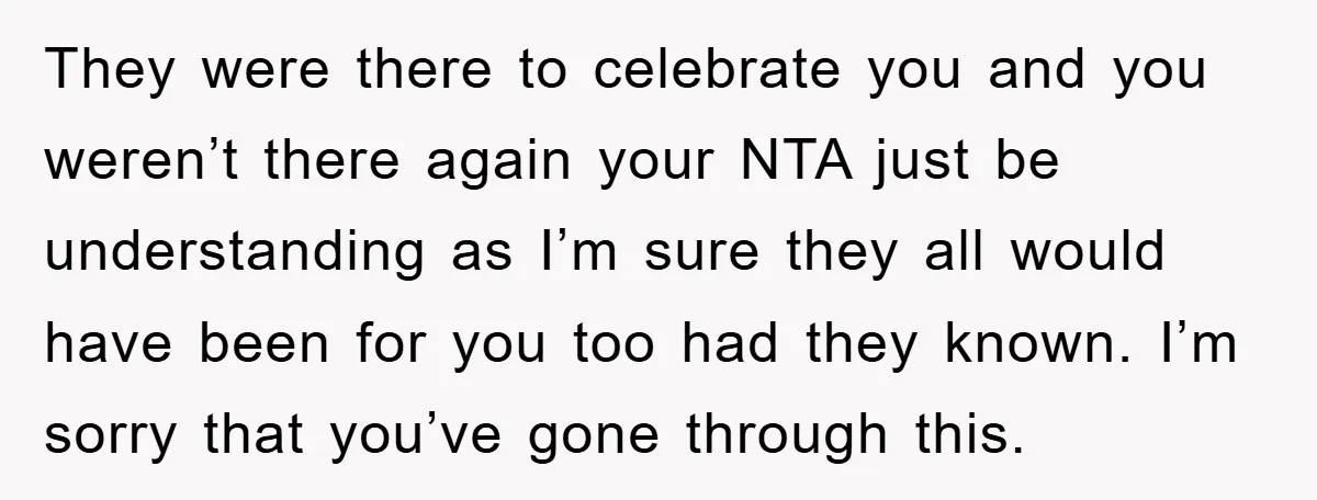 They were there to celebrate you and you weren’t there again your NTA just be understanding as I’m sure they all would have been for you too had they known....