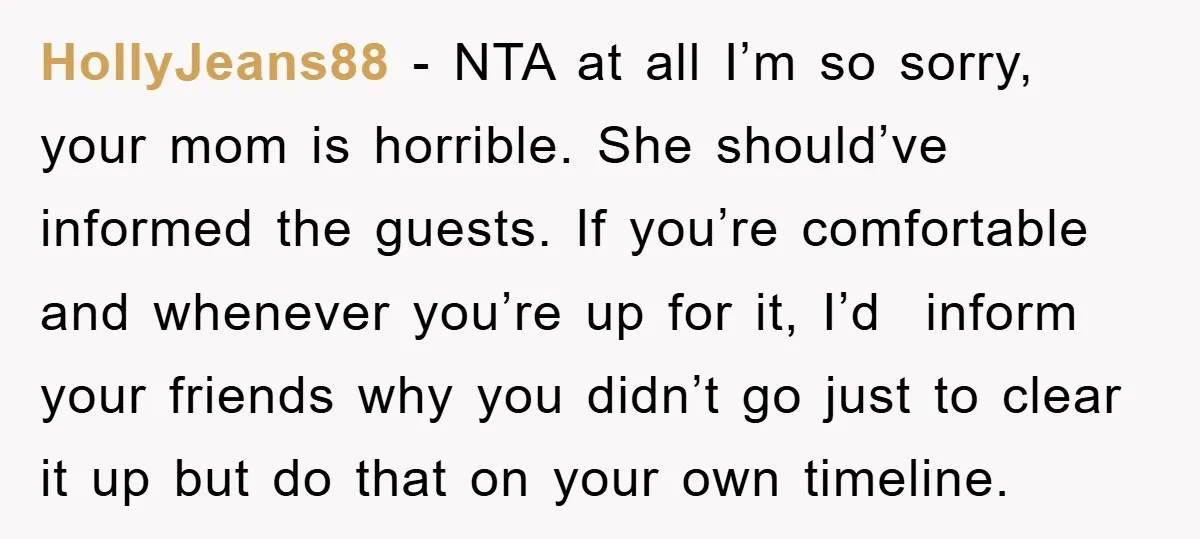 HollyJeans88 − NTA at all I’m so sorry, your mom is horrible. She should’ve informed the guests. If you’re comfortable and whenever you’re up for it, I’d inform your friends...