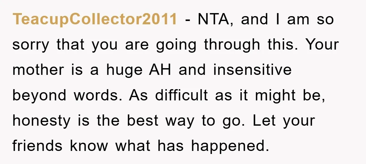TeacupCollector2011 − NTA, and I am so sorry that you are going through this. Your mother is a huge AH and insensitive beyond words. As difficult as it might be,...