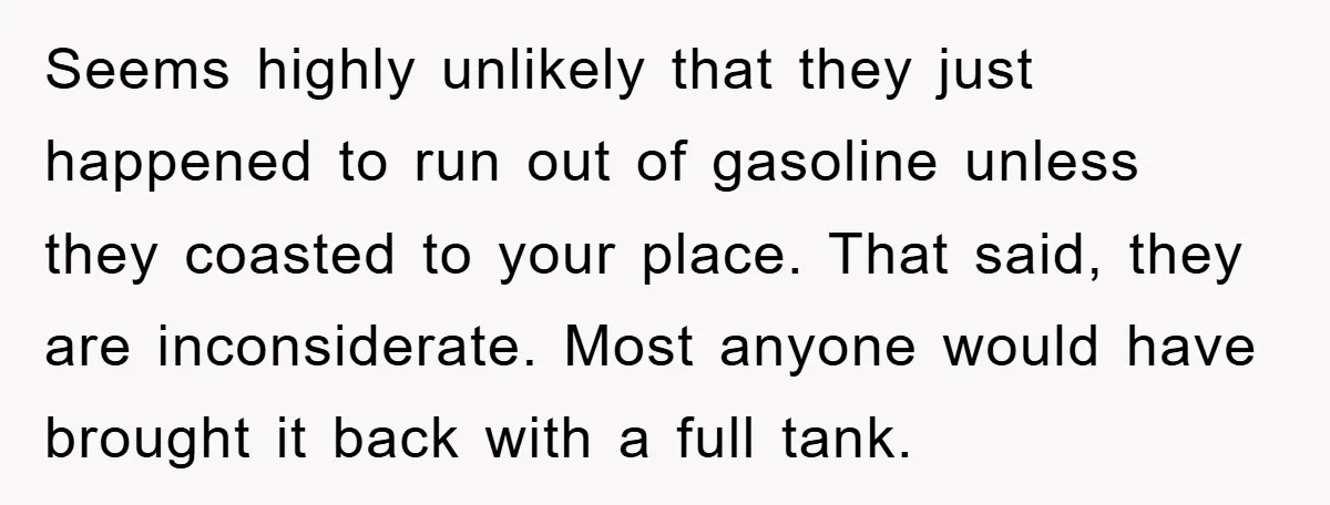 Seems highly unlikely that they just happened to run out of gasoline unless they coasted to your place. That said, they are inconsiderate. Most anyone would have brought it back...