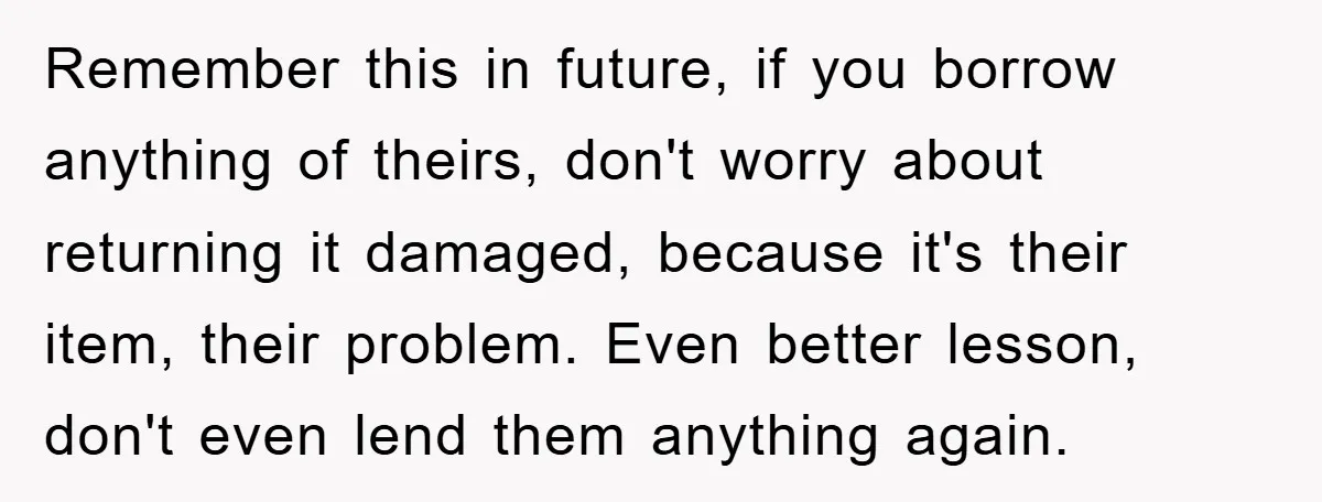 Remember this in future, if you borrow anything of theirs, don't worry about returning it damaged, because it's their item, their problem. Even better lesson, don't even lend them anything...
