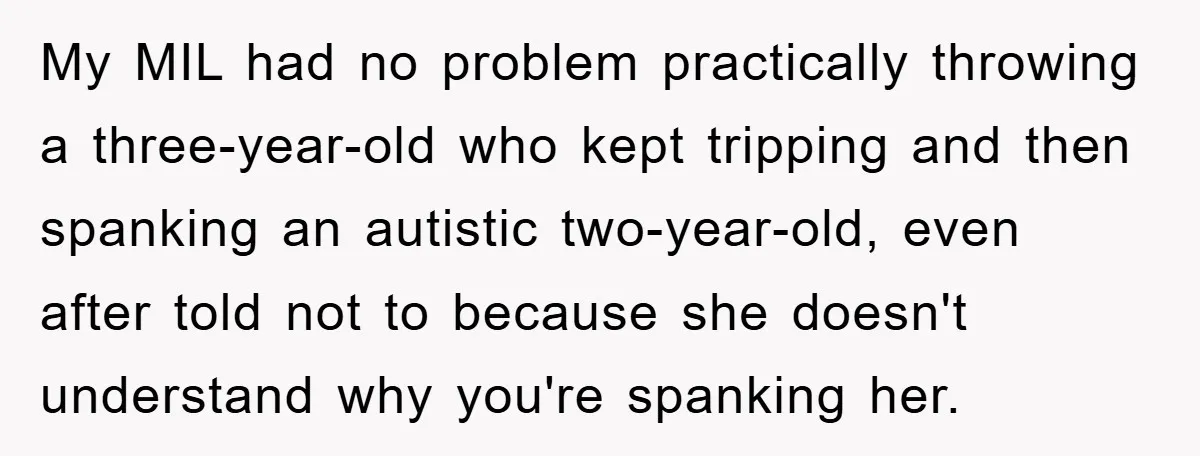 My MIL had no problem practically throwing a three-year-old who kept tripping and then spanking an autistic two-year-old, even after told not to because she doesn't understand why you're spanking...