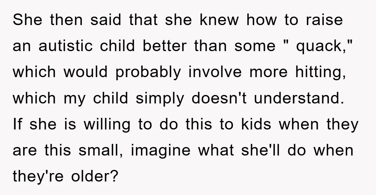 She then said that she knew how to raise an autistic child better than some " quack," which would probably involve more hitting, which my child simply doesn't understand. If...