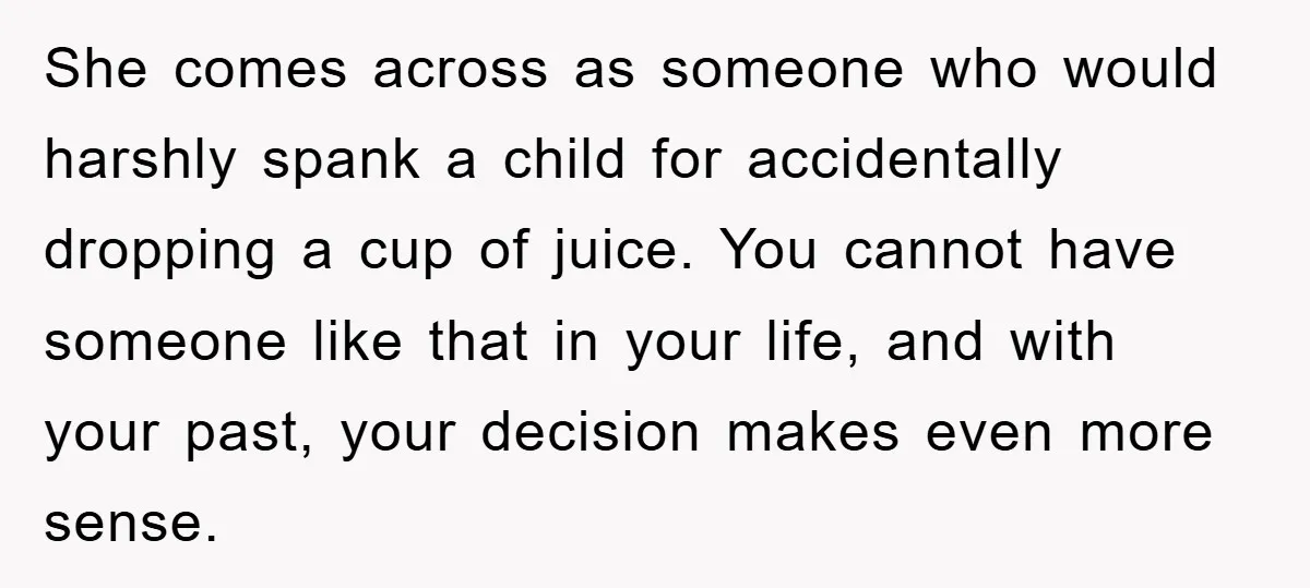 She comes across as someone who would harshly spank a child for accidentally dropping a cup of juice. You cannot have someone like that in your life, and with your...
