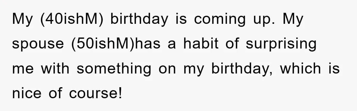 My (40ishM) birthday is coming up. My spouse (50ishM)has a habit of surprising me with something on my birthday, which is nice of course!