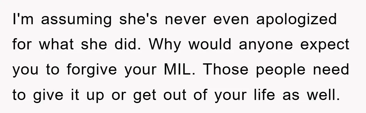 I'm assuming she's never even apologized for what she did. Why would anyone expect you to forgive your MIL. Those people need to give it up or get out of...