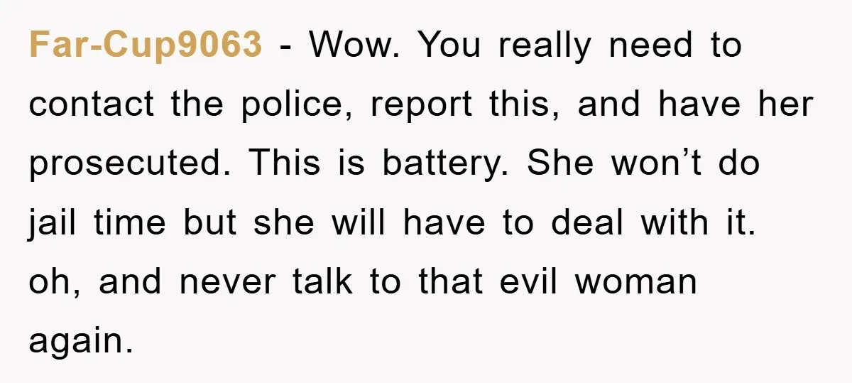 Far-Cup9063 − Wow. You really need to contact the police, report this, and have her prosecuted. This is battery. She won’t do jail time but she will have to deal...