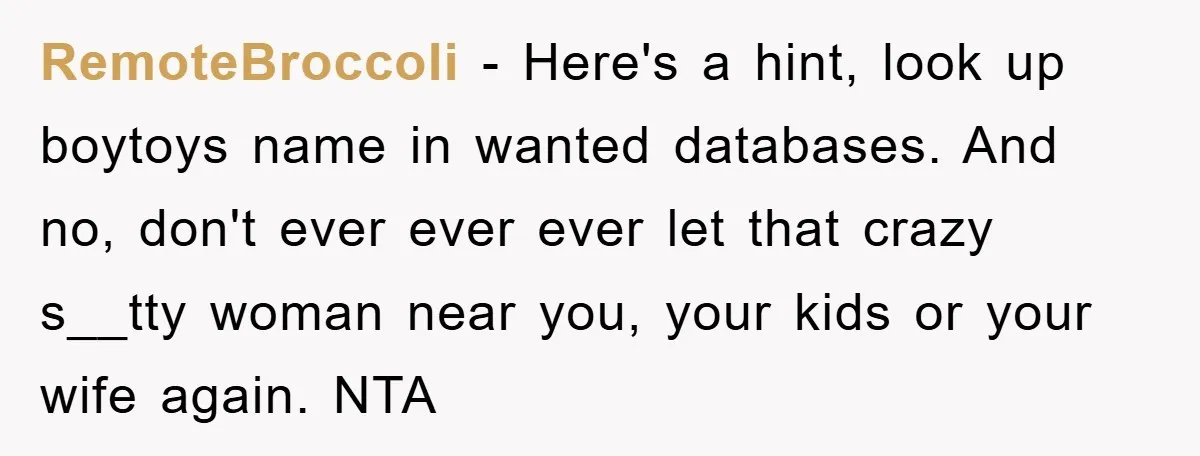 RemoteBroccoli − Here's a hint, look up boytoys name in wanted databases. And no, don't ever ever ever let that crazy s__tty woman near you, your kids or your wife...