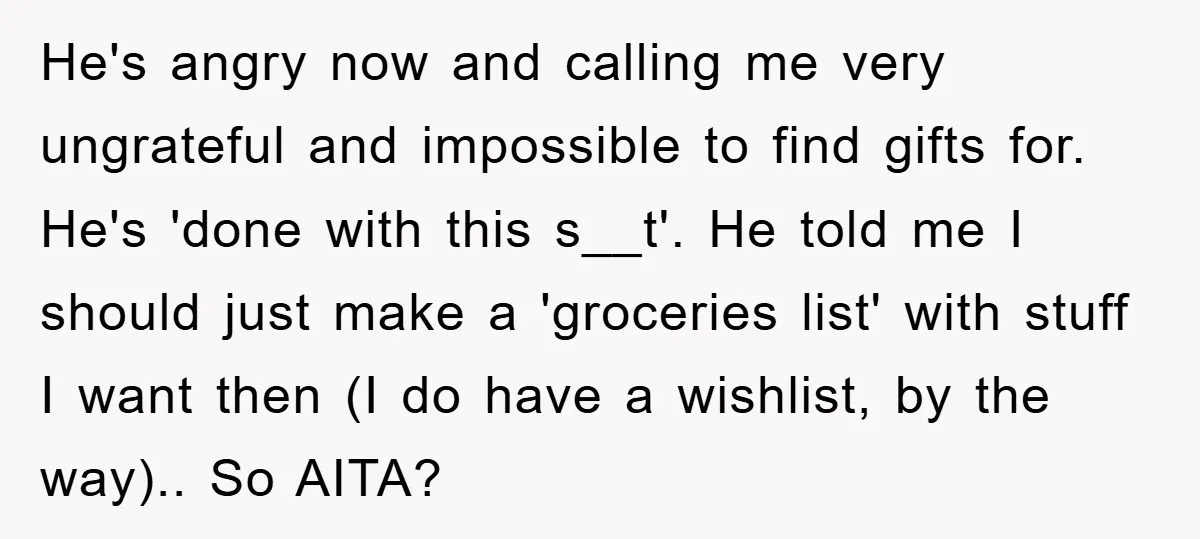 He's angry now and calling me very ungrateful and impossible to find gifts for. He's 'done with this s__t'. He told me I should just make a 'groceries list' with...
