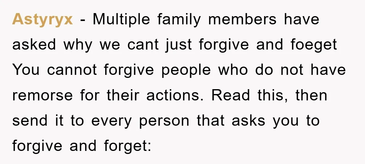 Astyryx − Multiple family members have asked why we cant just forgive and foeget You cannot forgive people who do not have remorse for their actions. Read this, then send...