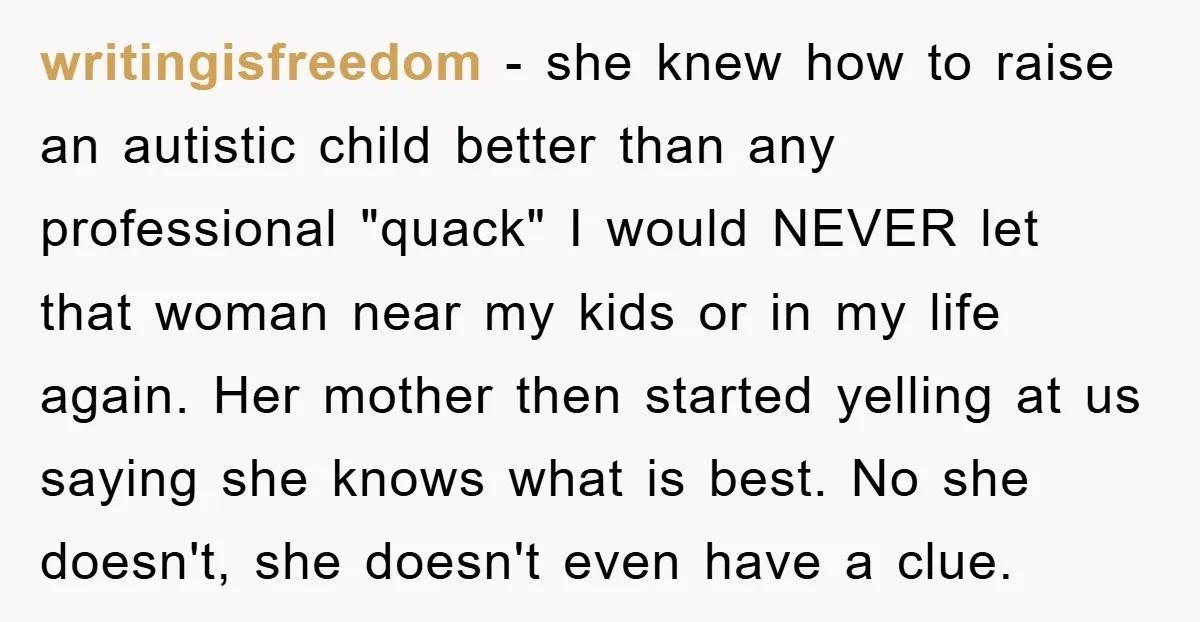 writingisfreedom − she knew how to raise an autistic child better than any professional "quack" I would NEVER let that woman near my kids or in my life again. Her...