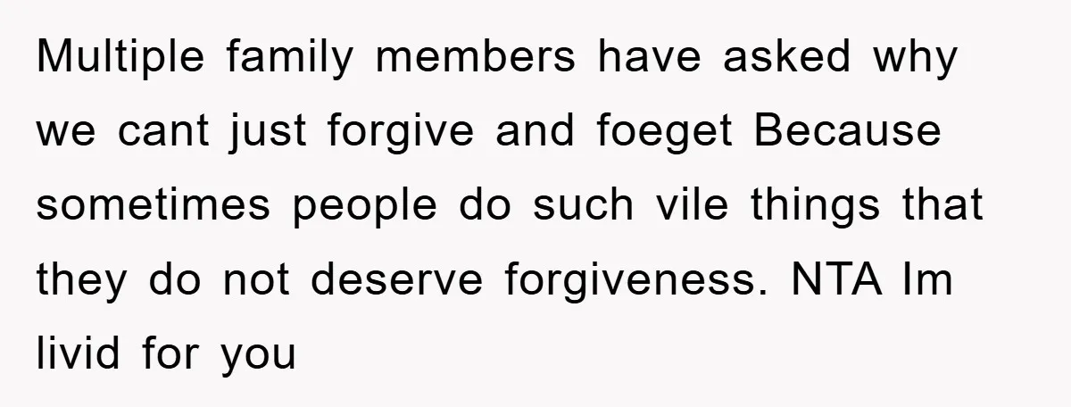 Multiple family members have asked why we cant just forgive and foeget Because sometimes people do such vile things that they do not deserve forgiveness. NTA Im livid for you