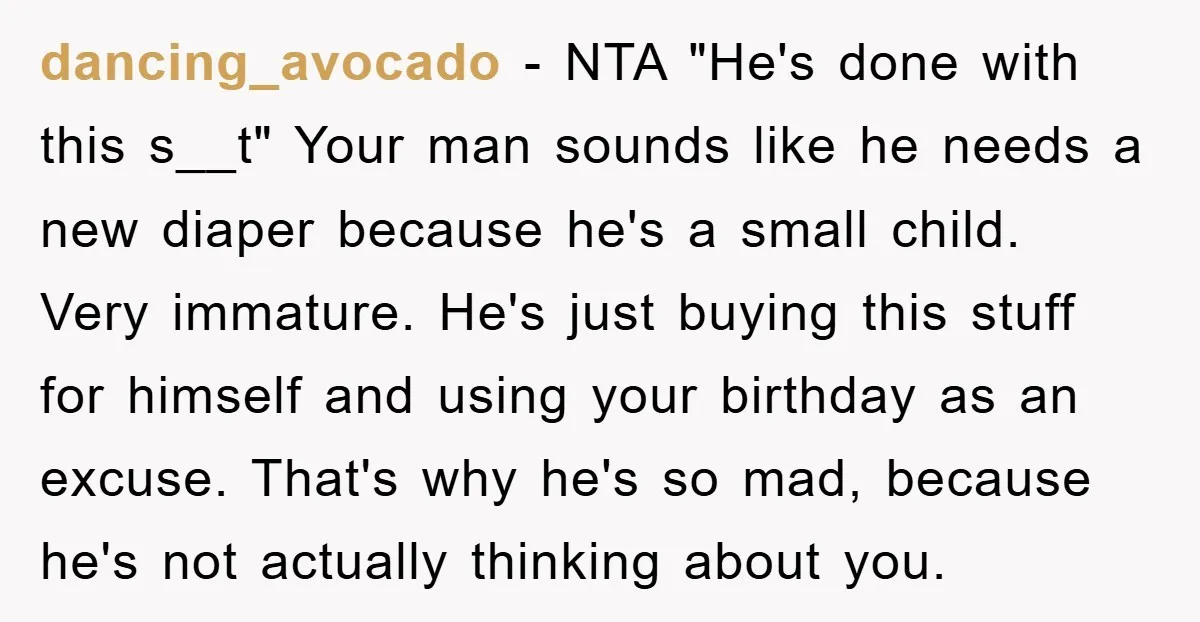 dancing_avocado − NTA "He's done with this s__t" Your man sounds like he needs a new diaper because he's a small child. Very immature. He's just buying this stuff for...