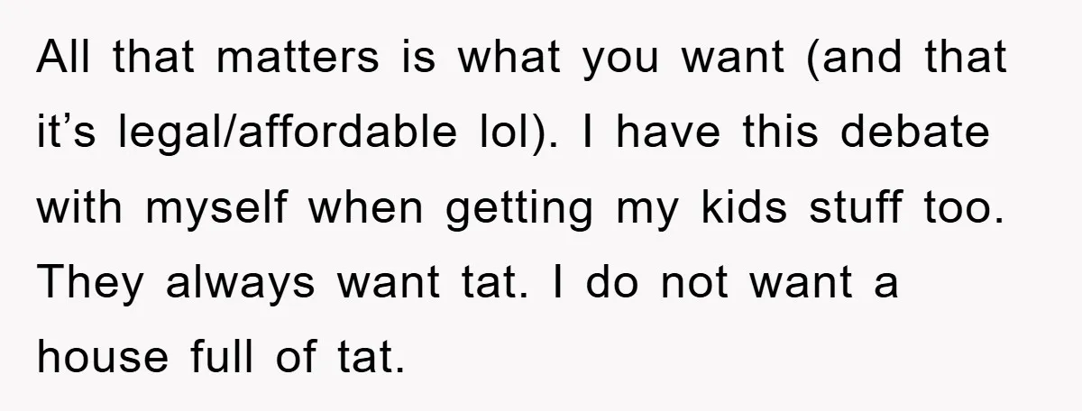 All that matters is what you want (and that it’s legal/affordable lol). I have this debate with myself when getting my kids stuff too. They always want tat. I do...