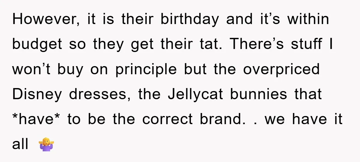 However, it is their birthday and it’s within budget so they get their tat. There’s stuff I won’t buy on principle but the overpriced Disney dresses, the Jellycat bunnies that...